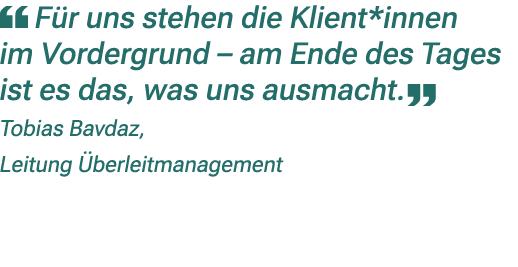 ￼ F r uns stehen die Klient*innen im Vordergrund – am Ende des Tages ist es das, was uns ausmacht. ￼ Tobias Bavdaz, L...