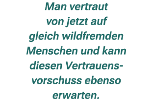 Man vertraut von jetzt auf gleich wildfremden Menschen und kann diesen Vertrauens vorschuss ebenso erwarten.