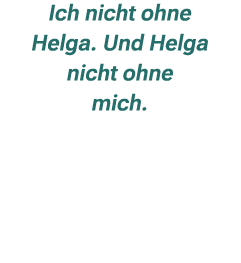 Ich nicht ohne Helga. Und Helga nicht ohne mich. 